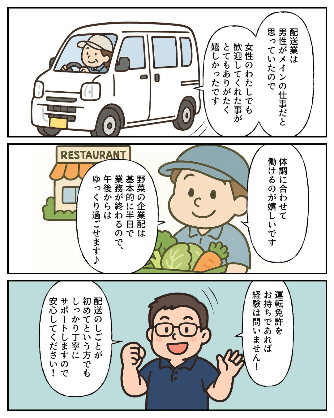 【1コマめ】配送業は男性がメインの仕事だと思っていたので、女性のわたしでも歓迎してくれた事がとてもありがたく嬉しかったです。 / 【2コマめ】体調に合わせて働けるのが嬉しいです。野菜の企業配は基本的に半日で業務が終わるので、午後からはゆっくり過ごせます♪ / 【3コマめ】運転免許をお持ちであれば経験は問いません! 配送のしごとが初めてという方でもしっかり丁寧にサポートしますので安心してください!